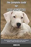 The Complete Guide for Dogo Argentino: The essential guide to being a perfect owner and having an obedient, healthy, and happy Dogo Argentino