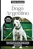 How to Train Your Dogo Argentino: Expert Techniques for Caring, Raising, Grooming, and Socializing an Obedient Mastiff Breed Dog to Behave Positively