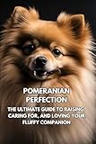 Pomeranian Perfection: The Ultimate Guide to Raising, Caring for, and Loving Your Fluffy Companion