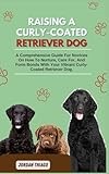 RAISING A CURLY-COATED RETRIEVER DOG: A Comprehensive Guide For Novices On How To Nurture, Care For, And Form Bonds With Your Vibrant Curly-Coated Retriever Dog