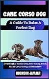 CANE CORSO DOG A Guide To Raise A Perfect Dog: Everything You Need To Know About History, Breeds, Health, Care, Training, And Many More (PAW SOME CANINE CHRONICLES)