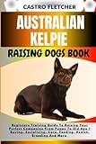 AUSTRALIAN KELPIE RAISING DOGS BOOK: Beginners Training Guide To Raising Your Perfect Companion From Puppy To Old Age + Buying, Socializing, Care, Feeding, Health, Breeding And More
