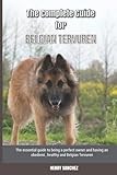 The Complete Guide for Belgian Tervuren: The essential guide to being a perfect owner and having an obedient, healthy, and happy Belgian Tervuren