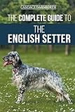 The Complete Guide to the English Setter: Selecting, Training, Field Work, Nutrition, Health Care, Socialization, and Caring for Your New English Setter