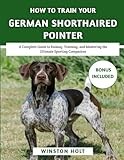How To Train Your German Shorthaired Pointer: A Complete Guide to Raising, Training, and Mastering the Ultimate Sporting Companion (The Ultimate Dog Training Series)