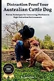 Distraction Proof Your Australian Cattle Dog: Proven Techniques for Unwavering Obedience in High Distraction Environments (Australian Cattle Dog Series)
