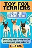 TOY FOX TERRIERS COMPLETE TRAINING GUIDE: Essential Training Guide To Raising A Healthy And Obedient Dog: Caring, Health, Feeding, Exercise, Socialization, Breeding, Showing And Much More.